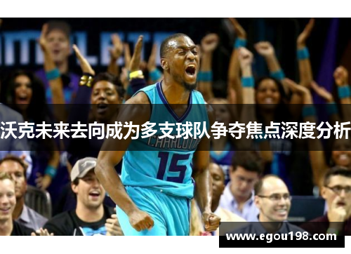沃克未来去向成为多支球队争夺焦点深度分析